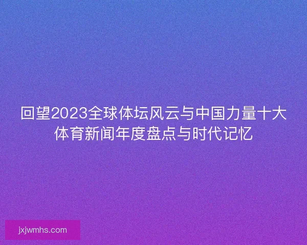 回望2023全球体坛风云与中国力量十大体育新闻年度盘点与时代记忆