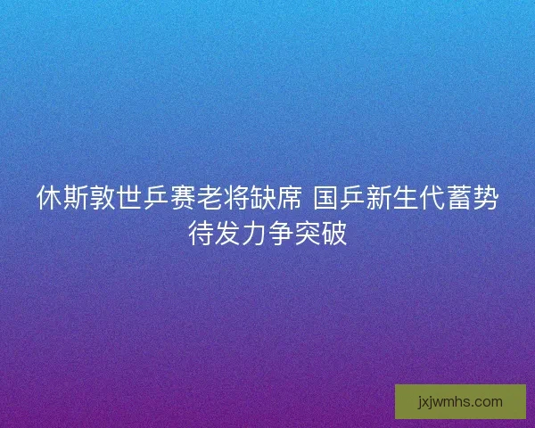 休斯敦世乒赛老将缺席 国乒新生代蓄势待发力争突破
