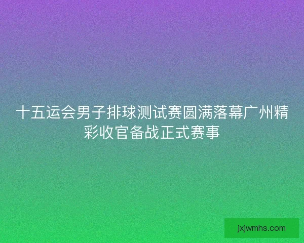 十五运会男子排球测试赛圆满落幕广州精彩收官备战正式赛事