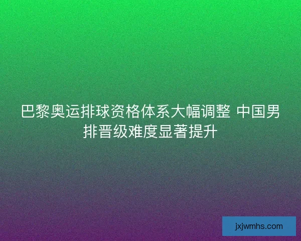 巴黎奥运排球资格体系大幅调整 中国男排晋级难度显著提升