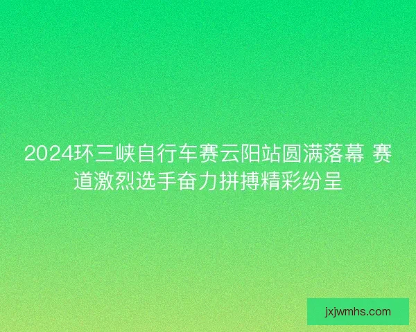 2024环三峡自行车赛云阳站圆满落幕 赛道激烈选手奋力拼搏精彩纷呈