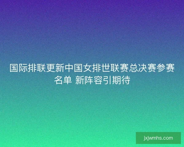 国际排联更新中国女排世联赛总决赛参赛名单 新阵容引期待