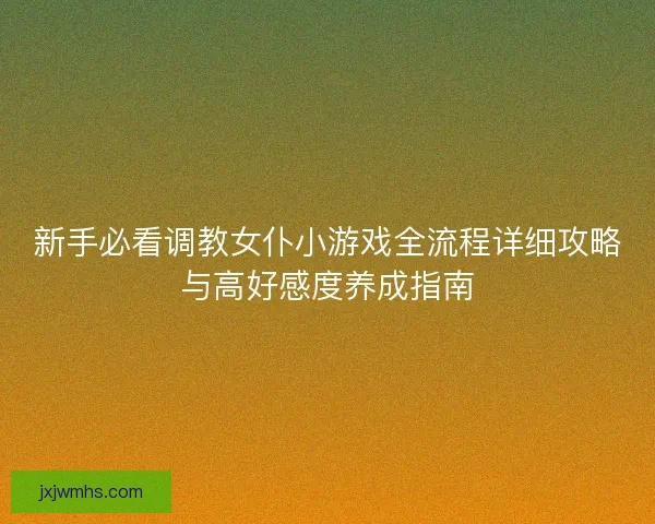 新手必看调教女仆小游戏全流程详细攻略与高好感度养成指南 新手必看调教女仆小游戏全流程详细攻略与高好感度养成指南