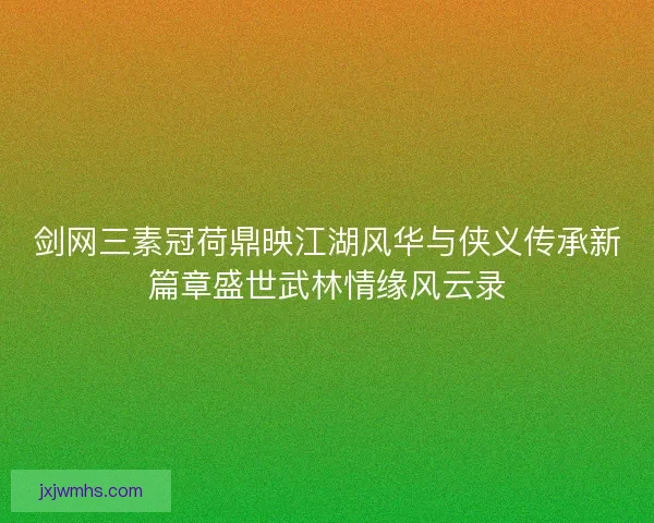 剑网三素冠荷鼎映江湖风华与侠义传承新篇章盛世武林情缘风云录