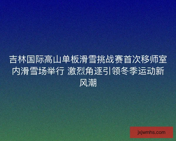 吉林国际高山单板滑雪挑战赛首次移师室内滑雪场举行 激烈角逐引领冬季运动新风潮