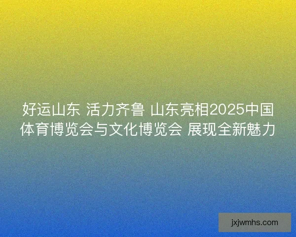 好运山东 活力齐鲁 山东亮相2025中国体育博览会与文化博览会 展现全新魅力