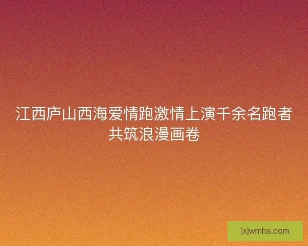 江西庐山西海爱情跑激情上演千余名跑者共筑浪漫画卷