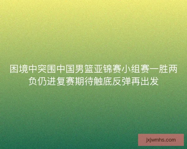 困境中突围中国男篮亚锦赛小组赛一胜两负仍进复赛期待触底反弹再出发 困境中突围中国男篮亚锦赛小组赛一胜两负仍进复赛期待触底反弹再出发