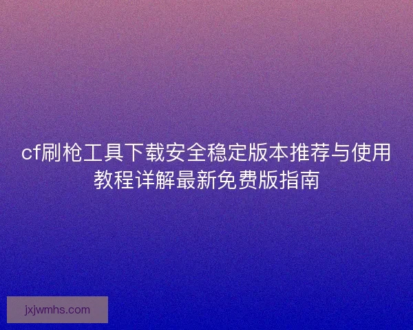 cf刷枪工具下载安全稳定版本推荐与使用教程详解最新免费版指南