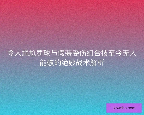 令人尴尬罚球与假装受伤组合技至今无人能破的绝妙战术解析 令人尴尬罚球与假装受伤组合技至今无人能破的绝妙战术解析