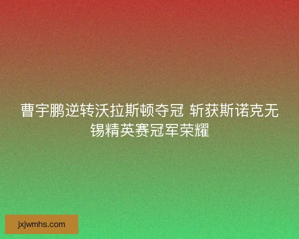 曹宇鹏逆转沃拉斯顿夺冠 斩获斯诺克无锡精英赛冠军荣耀