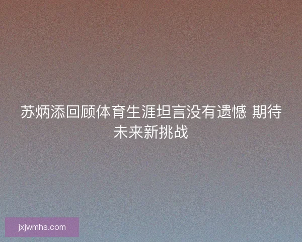 苏炳添回顾体育生涯坦言没有遗憾 期待未来新挑战 苏炳添回顾体育生涯坦言没有遗憾 期待未来新挑战